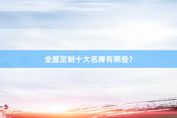 全屋定制十大名牌有哪些？