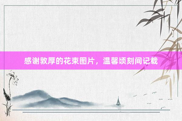 感谢敦厚的花束图片，温馨顷刻间记载