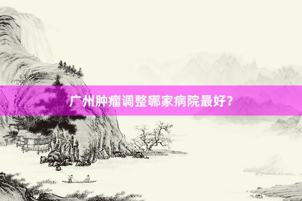 广州肿瘤调整哪家病院最好？