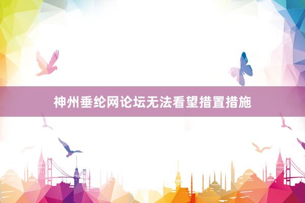 神州垂纶网论坛无法看望措置措施